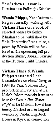 Text Box: Yaras shows , is now in Ukraine as a Fulbright Scholar. Wanda Phipps, Yaras dramaturg, is currently working with Virlana Tkacz on a book of selected poems by Serhiy Zhadan to be published by Yale University Press. Also, a poem by Wanda will be featured in the upcoming fall production Emma, AnnaOnward at the Hudson Guild Theatre.Virlana Tkacz & Wanda Phipps translated Lesia Ukrainkas The Forest Song in 1994 for Yaras Forest Song production in Lviv and at La MaMa. More recently it was the base for Yaras Fire Water Night at La MaMa. Now it has been published in a bi-lingual version by Publishing Book House in Kyiv, in connection 